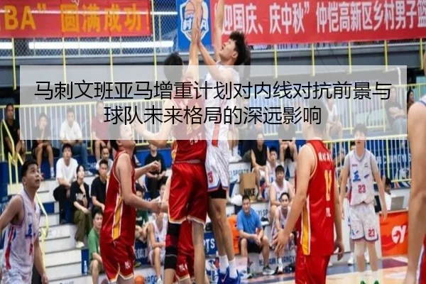 马刺文班亚马增重计划对内线对抗前景与球队未来格局的深远影响