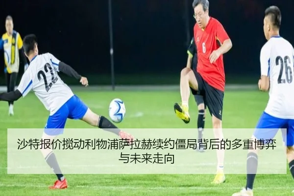 沙特报价搅动利物浦萨拉赫续约僵局背后的多重博弈与未来走向